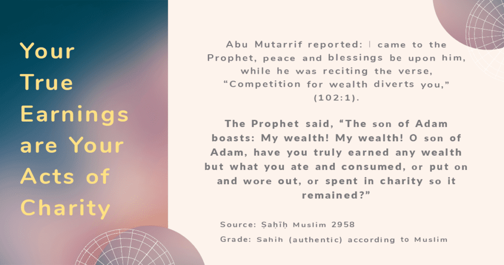 Today's Hadith: Act of Charity is Your True Wealth Hadith on Charity and Wealth
Abu Mutarrif reported: I came to the Prophet, peace and blessings be upon him, while he was reciting the verse, “Competition for wealth diverts you,” (102:1). The Prophet said, “The son of Adam boasts: My wealth! My wealth! O son of Adam, have you truly earned any wealth but what you ate and consumed, or put on and wore out, or spent in charity so it remained?”Source: Ṣaḥīḥ Muslim 2958Grade: Sahih (authentic) according to Muslim